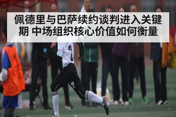 佩德里与巴萨续约谈判进入关键期 中场组织核心价值如何衡量