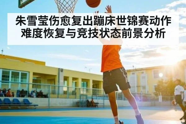 朱雪莹伤愈复出蹦床世锦赛动作难度恢复与竞技状态前景分析