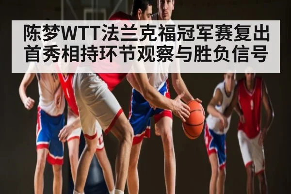 陈梦WTT法兰克福冠军赛复出首秀相持环节观察与胜负信号
